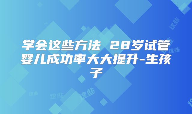 学会这些方法 28岁试管婴儿成功率大大提升-生孩子