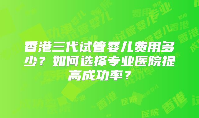 香港三代试管婴儿费用多少？如何选择专业医院提高成功率？