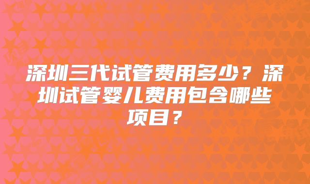 深圳三代试管费用多少?深圳试管婴儿费用包含哪些项目?
