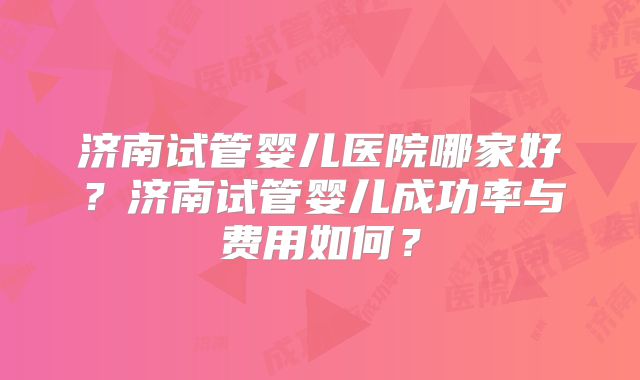 济南试管婴儿医院哪家好?济南试管婴儿成功率与费用如何?