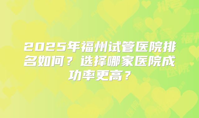 2025年福州试管医院排名如何？选择哪家医院成功率更高？