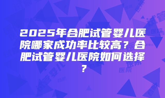 2025年合肥试管婴儿医院哪家成功率比较高?合肥试管婴儿医院如何选择?