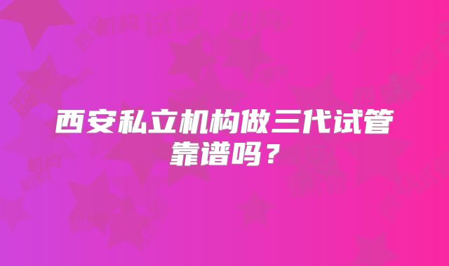 西安私立机构做三代试管靠谱吗？