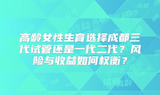 高龄女性生育选择成都三代试管还是一代二代?风险与收益如何权衡?
