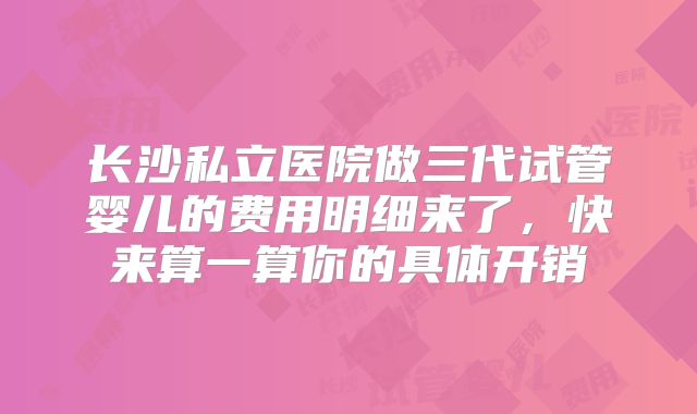 长沙私立医院做三代试管婴儿的费用明细来了,快来算一算你的具体开销