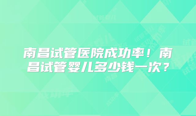 南昌试管医院成功率!南昌试管婴儿多少钱一次?
