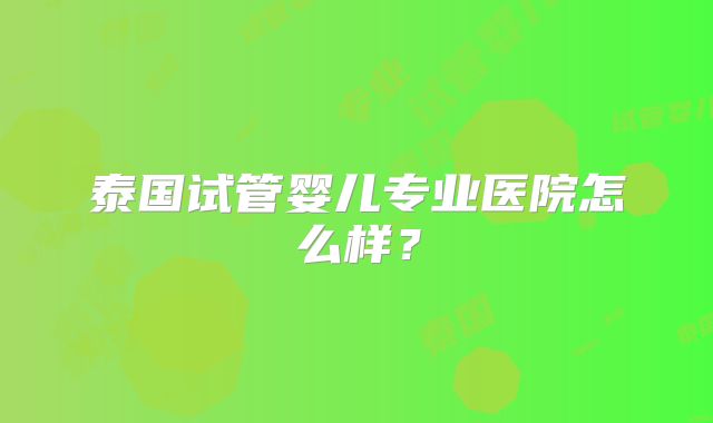 泰国试管婴儿专业医院怎么样?
