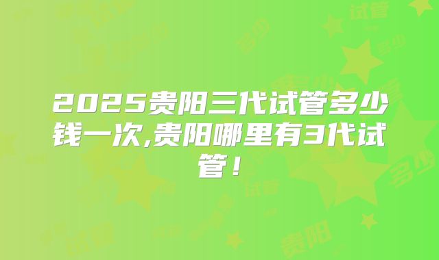 2025贵阳三代试管多少钱一次,贵阳哪里有3代试管!