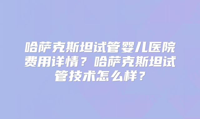 哈萨克斯坦试管婴儿医院费用详情？哈萨克斯坦试管技术怎么样？