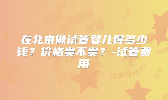 在北京做试管婴儿得多少钱?价格贵不贵?-试管费用