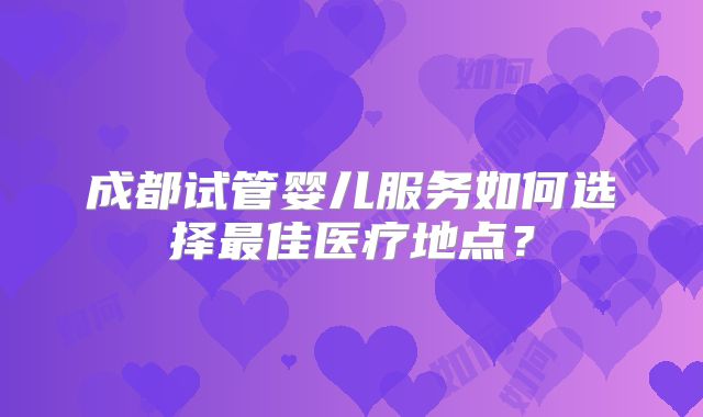 成都试管婴儿服务如何选择最佳医疗地点?