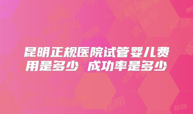 昆明正规医院试管婴儿费用是多少 成功率是多少