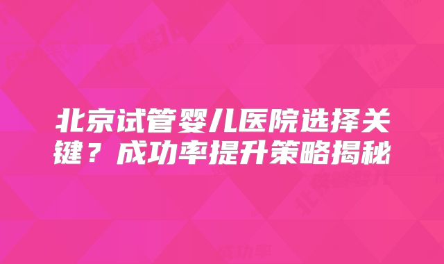 北京试管婴儿医院选择关键?成功率提升策略揭秘