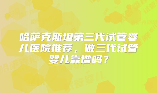 哈萨克斯坦第三代试管婴儿医院推荐,做三代试管婴儿靠谱吗?