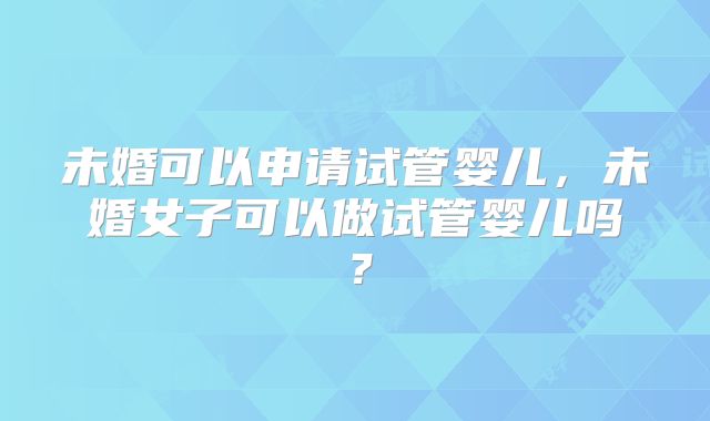 未婚可以申请试管婴儿，未婚女子可以做试管婴儿吗？