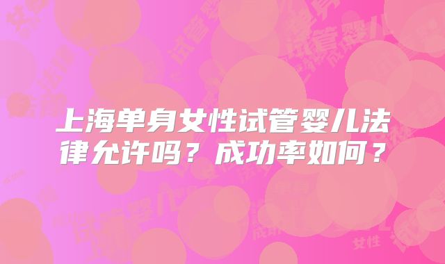 上海单身女性试管婴儿法律允许吗?成功率如何?