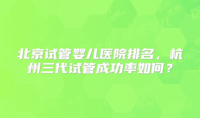 北京试管婴儿医院排名,杭州三代试管成功率如何?