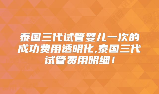 泰国三代试管婴儿一次的成功费用透明化,泰国三代试管费用明细！