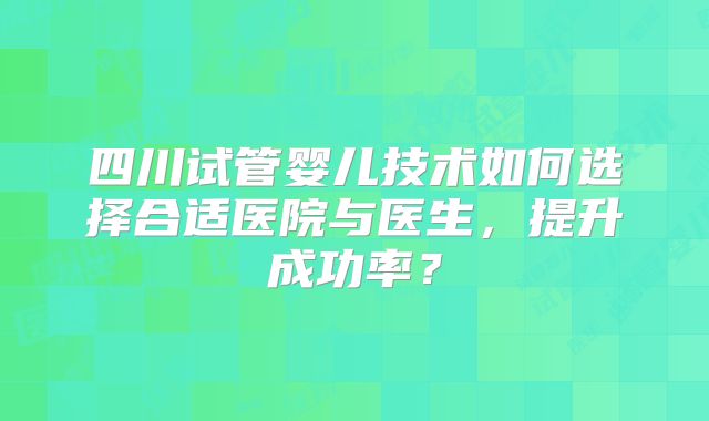 四川试管婴儿技术如何选择合适医院与医生,提升成功率?