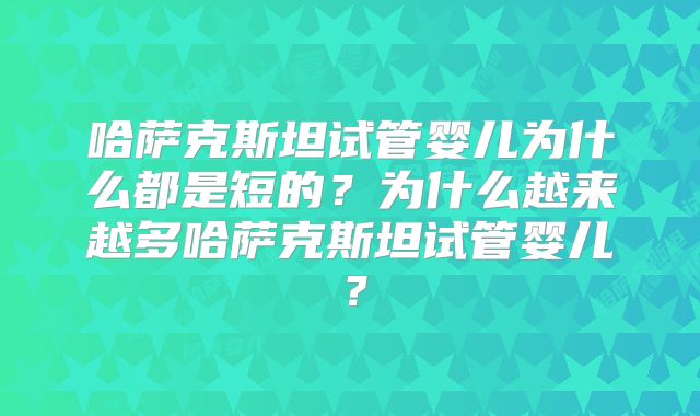 哈萨克斯坦试管婴儿为什么都是短的？为什么越来越多哈萨克斯坦试管婴儿？
