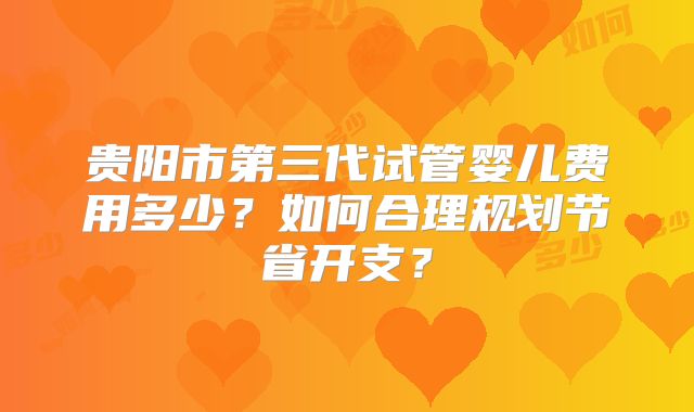 贵阳市第三代试管婴儿费用多少?如何合理规划节省开支?