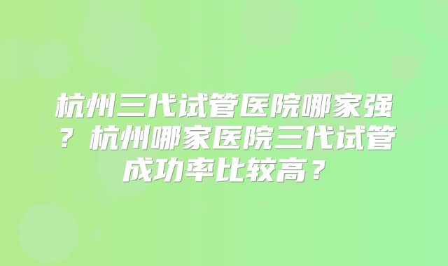 杭州三代试管医院哪家强?杭州哪家医院三代试管成功率比较高?