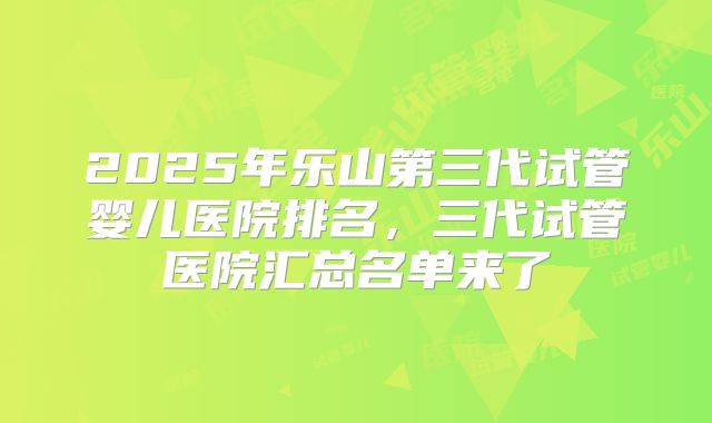 2025年乐山第三代试管婴儿医院排名，三代试管医院汇总名单来了