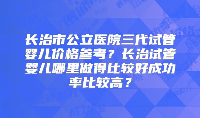 长治市公立医院三代试管婴儿价格参考？长治试管婴儿哪里做得比较好成功率比较高？