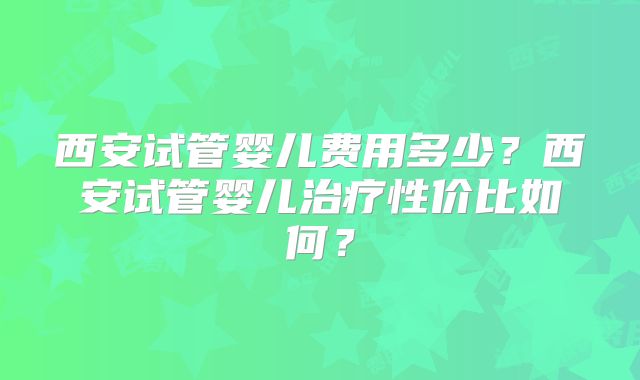 西安试管婴儿费用多少？西安试管婴儿治疗性价比如何？