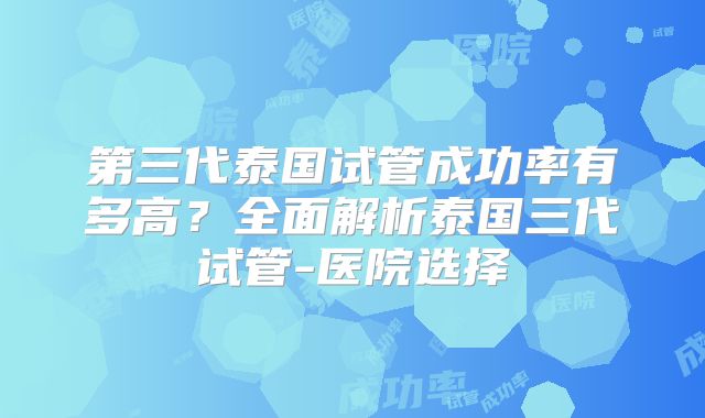第三代泰国试管成功率有多高？全面解析泰国三代试管-医院选择