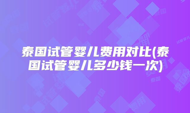 泰国试管婴儿费用对比(泰国试管婴儿多少钱一次)