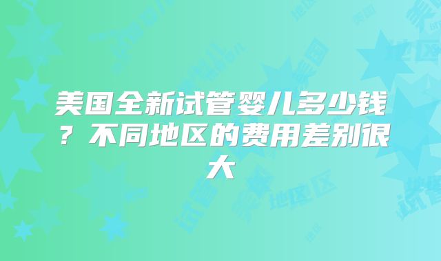 美国全新试管婴儿多少钱?不同地区的费用差别很大