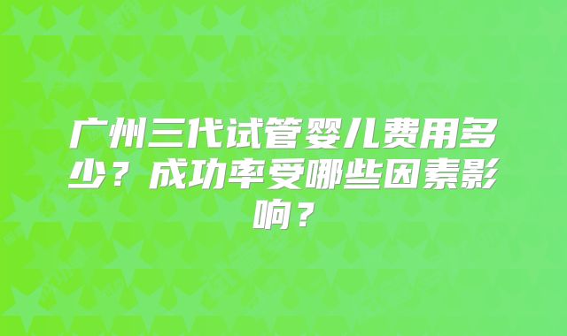 广州三代试管婴儿费用多少?成功率受哪些因素影响?