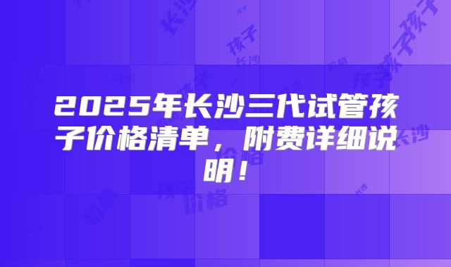 2025年长沙三代试管孩子价格清单,附费详细说明!