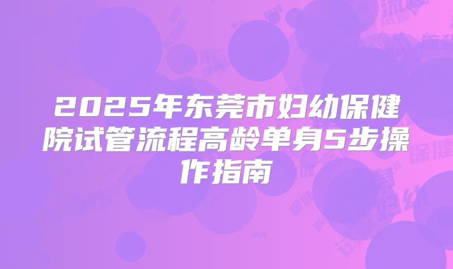 2025年东莞市妇幼保健院试管流程高龄单身5步操作指南