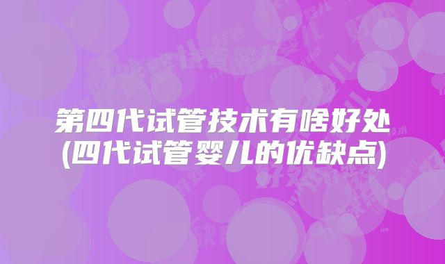 第四代试管技术有啥好处(四代试管婴儿的优缺点)