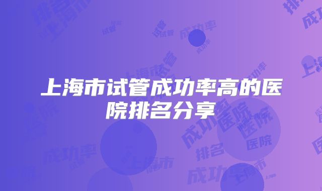 上海市试管成功率高的医院排名分享