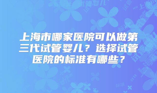 上海市哪家医院可以做第三代试管婴儿？选择试管医院的标准有哪些？