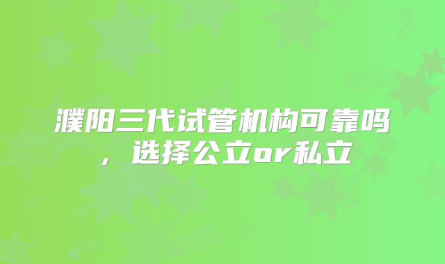 濮阳三代试管机构可靠吗,选择公立or私立