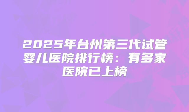2025年台州第三代试管婴儿医院排行榜:有多家医院已上榜