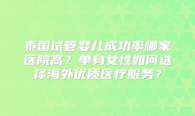 泰国试管婴儿成功率哪家医院高？单身女性如何选择海外优质医疗服务？