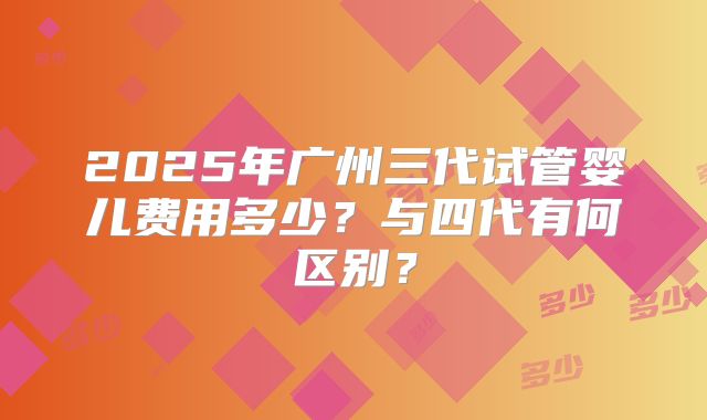 2025年广州三代试管婴儿费用多少？与四代有何区别？