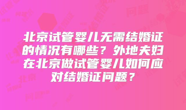 北京试管婴儿无需结婚证的情况有哪些?外地夫妇在北京做试管婴儿如何应对结婚证问题?
