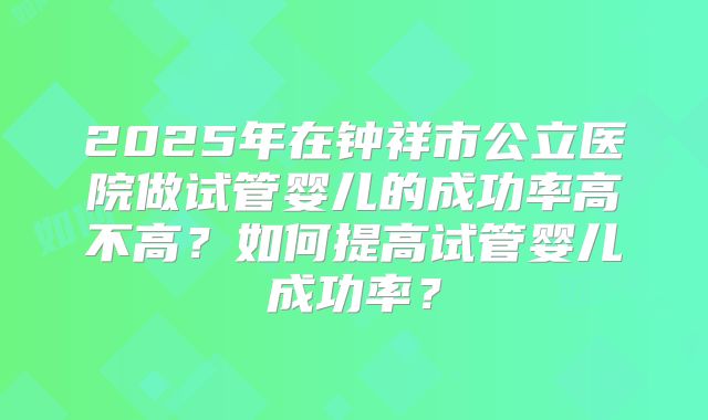 2025年在钟祥市公立医院做试管婴儿的成功率高不高？如何提高试管婴儿成功率？