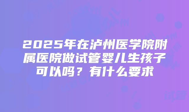 2025年在泸州医学院附属医院做试管婴儿生孩子可以吗?有什么要求