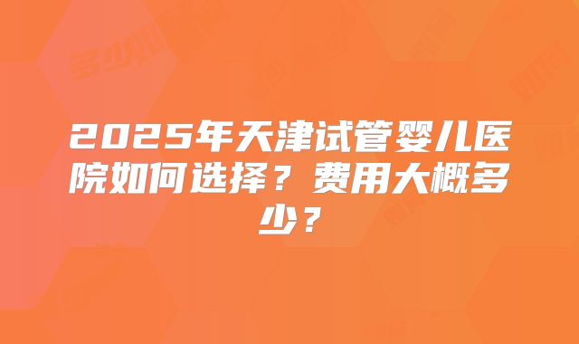 2025年天津试管婴儿医院如何选择?费用大概多少?