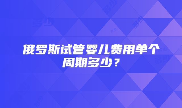 俄罗斯试管婴儿费用单个周期多少？