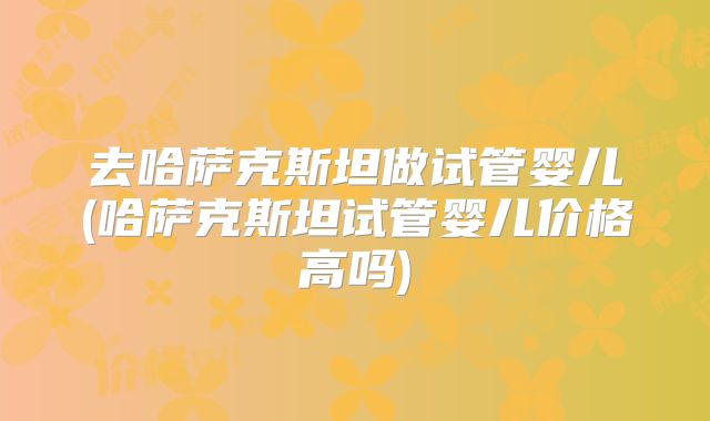去哈萨克斯坦做试管婴儿(哈萨克斯坦试管婴儿价格高吗)