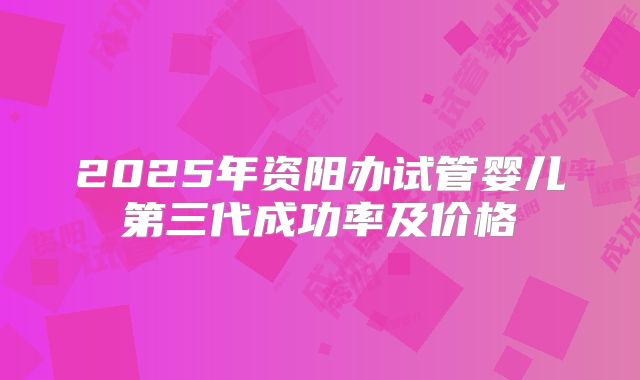 2025年资阳办试管婴儿第三代成功率及价格