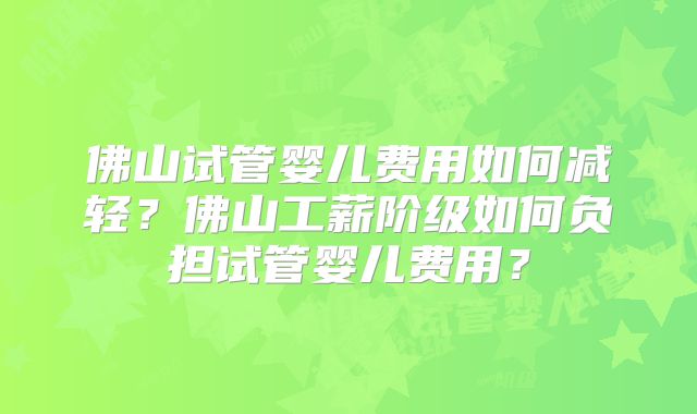 佛山试管婴儿费用如何减轻?佛山工薪阶级如何负担试管婴儿费用?